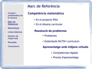 ● Context i
problemàtica de
la recerca
● Marc de
Referència
● Metodologia
● Unitat didàctica
● Disseny de
l'espai web
● Resultats
● Conclusions
Marc de Referència
Competència matemàtica
Resolució de problemes
● En el disseny curricular
● Problemes
● Estàndards NCTM i currículum
Aprenentatge amb mitjans virtuals
● Competències digitals
● Procés d'aprenentatge
●
En el projecte PISA
 