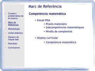 ● Context i
problemàtica de
la recerca
● Marc de
Referència
● Metodologia
● Unitat didàctica
● Disseny de
l'espai web
● Resultats
● Conclusions
Marc de Referència
Competència matemàtica
●
Disseny curricular
●
Estudi PISA
● Procés matemàtic
●
Subcompetències matemàtiques
● Nivells de complexitat
● Competència matemàtica
 