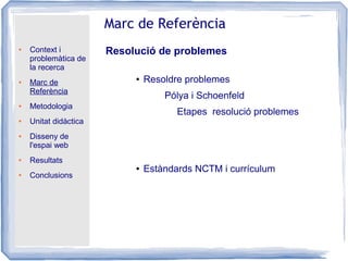 ● Context i
problemàtica de
la recerca
● Marc de
Referència
● Metodologia
● Unitat didàctica
● Disseny de
l'espai web
● Resultats
● Conclusions
Marc de Referència
Resolució de problemes
● Resoldre problemes
● Estàndards NCTM i currículum
Pólya i Schoenfeld
Etapes resolució problemes
 