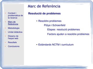 ● Context i
problemàtica de
la recerca
● Marc de
Referència
● Metodologia
● Unitat didàctica
● Disseny de
l'espai web
● Resultats
● Conclusions
Marc de Referència
Resolució de problemes
● Resoldre problemes
● Estàndards NCTM i currículum
Pólya i Schoenfeld
Etapes resolució problemes
Factors ajuden a resoldre problemes
 
