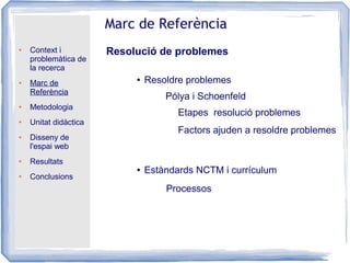 ● Context i
problemàtica de
la recerca
● Marc de
Referència
● Metodologia
● Unitat didàctica
● Disseny de
l'espai web
● Resultats
● Conclusions
Marc de Referència
Resolució de problemes
● Resoldre problemes
● Estàndards NCTM i currículum
Pólya i Schoenfeld
Etapes resolució problemes
Factors ajuden a resoldre problemes
Processos
 