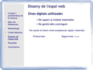 ● Context i
problemàtica de
la recerca
● Marc de
Referència
● Metodologia
● Unitat didàctica
● Disseny de
l'espai web
● Resultats
● Conclusions
Disseny de l'espai web
Eines digitals utilitzades
● De suport al treball matemàtic
● De gestió dels continguts
Per assolir el màxim nivell competencial, digital i matemàtic
Primera fase Segona fase Exemple
 