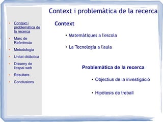 ● Context i
problemàtica de
la recerca
● Marc de
Referència
● Metodologia
● Unitat didàctica
● Disseny de
l'espai web
● Resultats
● Conclusions
Context i problemàtica de la recerca
Context
Problemàtica de la recerca
● Matemàtiques a l'escola
●
La Tecnologia a l'aula
● Objectius de la investigació
● Hipòtesis de treball
 