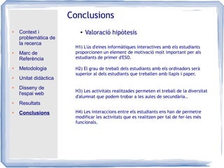 ● Context i
problemàtica de
la recerca
● Marc de
Referència
● Metodologia
● Unitat didàctica
● Disseny de
l'espai web
● Resultats
● Conclusions
Conclusions
● Valoració hipòtesis
H1) L'ús d'eines informàtiques interactives amb els estudiants
proporcionen un element de motivació molt important per als
estudiants de primer d'ESO.
H2) El grau de treball dels estudiants amb els ordinadors serà
superior al dels estudiants que treballen amb llapis i paper.
H3) Les activitats realitzades permeten el treball de la diversitat
d'alumnat que podem trobar a les aules de secundària..
H4) Les interaccions entre els estudiants ens han de permetre
modificar les activitats que es realitzen per tal de fer-les més
funcionals.
 