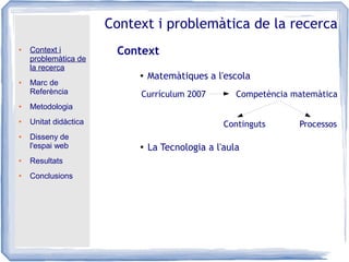 ● Context i
problemàtica de
la recerca
● Marc de
Referència
● Metodologia
● Unitat didàctica
● Disseny de
l'espai web
● Resultats
● Conclusions
Context i problemàtica de la recerca
Context
● Matemàtiques a l'escola
●
La Tecnologia a l'aula
Currículum 2007 Competència matemàtica
Continguts Processos
 