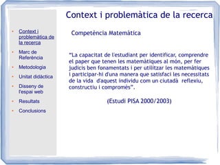 ● Context i
problemàtica de
la recerca
● Marc de
Referència
● Metodologia
● Unitat didàctica
● Disseny de
l'espai web
● Resultats
● Conclusions
Context i problemàtica de la recerca
Competència Matemàtica
“La capacitat de l'estudiant per identificar, comprendre
el paper que tenen les matemàtiques al món, per fer
judicis ben fonamentats i per utilitzar les matemàtiques
i participar-hi d'una manera que satisfaci les necessitats
de la vida d'aquest individu com un ciutadà reflexiu,
constructiu i compromès”.
(Estudi PISA 2000/2003)
 