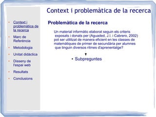 ● Context i
problemàtica de
la recerca
● Marc de
Referència
● Metodologia
● Unitat didàctica
● Disseny de
l'espai web
● Resultats
● Conclusions
Context i problemàtica de la recerca
Problemàtica de la recerca
Un material informàtic elaborat seguin els criteris
exposats i donats per (Aguaded, J.I. i Cabrero, 2002)
pot ser utilitzat de manera eficient en les classes de
matemàtiques de primer de secundària per alumnes
que tinguin diversos ritmes d'aprenentatge?
● Subpreguntes
 