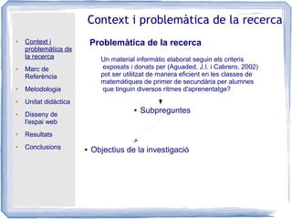 ● Context i
problemàtica de
la recerca
● Marc de
Referència
● Metodologia
● Unitat didàctica
● Disseny de
l'espai web
● Resultats
● Conclusions
Context i problemàtica de la recerca
Problemàtica de la recerca
● Objectius de la investigació
Un material informàtic elaborat seguin els criteris
exposats i donats per (Aguaded, J.I. i Cabrero, 2002)
pot ser utilitzat de manera eficient en les classes de
matemàtiques de primer de secundària per alumnes
que tinguin diversos ritmes d'aprenentatge?
● Subpreguntes
 