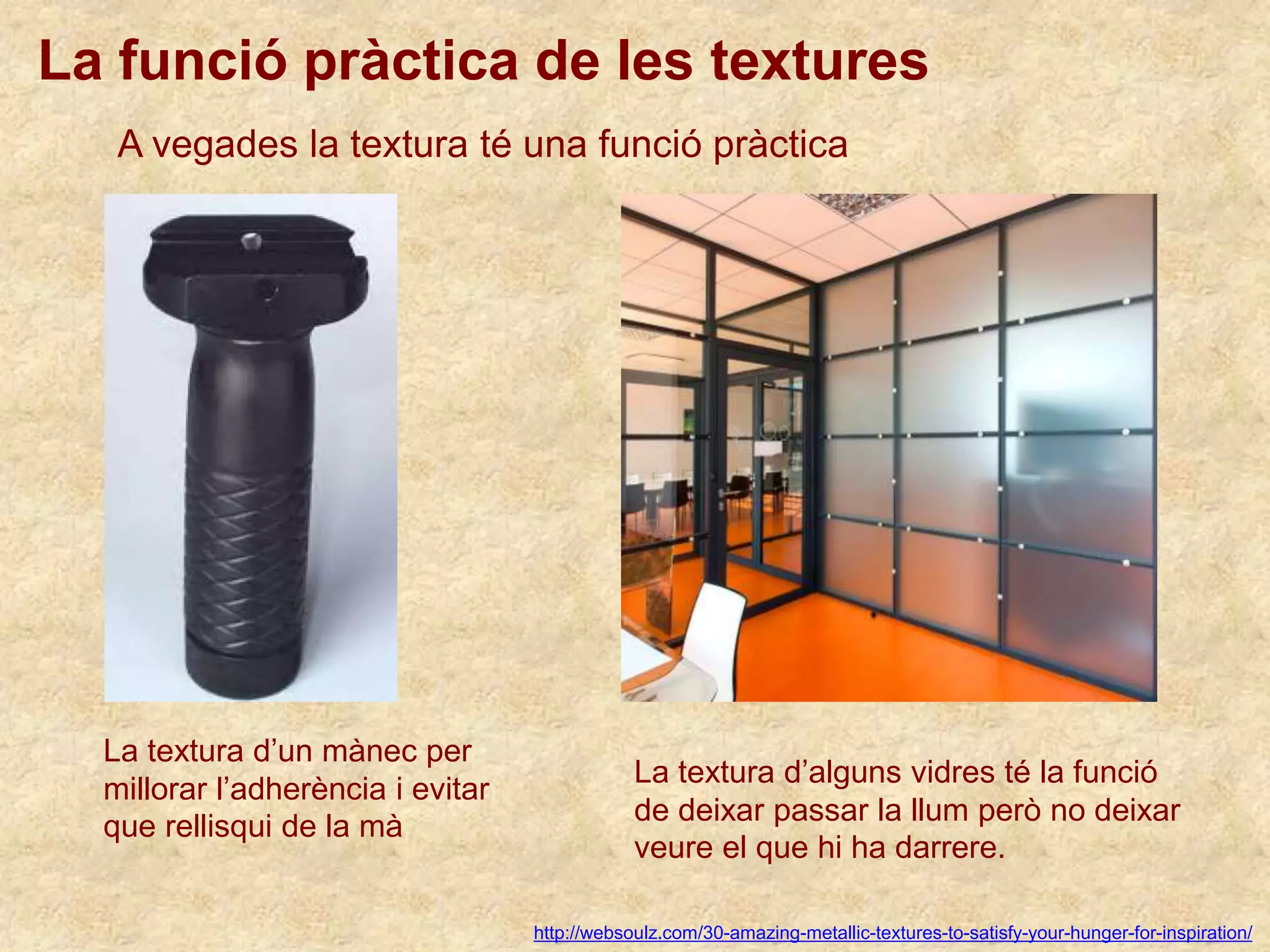 La funció pràctica de les textures
http://websoulz.com/30-amazing-metallic-textures-to-satisfy-your-hunger-for-inspiration/
A vegades la textura té una funció pràctica
La textura d’un mànec per
millorar l’adherència i evitar
que rellisqui de la mà
La textura d’alguns vidres té la funció
de deixar passar la llum però no deixar
veure el que hi ha darrere.
 