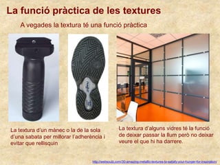 La funció pràctica de les textures
http://websoulz.com/30-amazing-metallic-textures-to-satisfy-your-hunger-for-inspiration/
A vegades la textura té una funció pràctica
La textura d’un mànec o la de la sola
d’una sabata per millorar l’adherència i
evitar que rellisquin
La textura d’alguns vidres té la funció
de deixar passar la llum però no deixar
veure el que hi ha darrere.
 