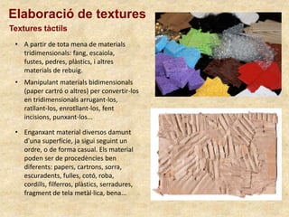Elaboració de textures
Textures tàctils
• Enganxant material diversos damunt
d'una superfície, ja sigui seguint un
ordre, o de forma casual. Els material
poden ser de procedències ben
diferents: papers, cartrons, sorra,
escuradents, fulles, cotó, roba,
cordills, filferros, plàstics, serradures,
fragment de tela metàl·lica, bena...
• Manipulant materials bidimensionals
(paper cartró o altres) per convertir-los
en tridimensionals arrugant-los,
ratllant-los, enrotllant-los, fent
incisions, punxant-los...
• A partir de tota mena de materials
tridimensionals: fang, escaiola,
fustes, pedres, plàstics, i altres
materials de rebuig.
 