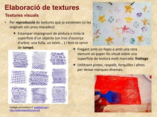Elaboració de textures
Textures visuals
• Per reproducció de textures que ja existeixen (si les
originals són prou macades):
Imatges procedents d’ aulafacil.com i
http://www.thecraftycrow.net
 Fregant amb un llapis o amb una cera
damunt un paper llis situat sobre una
superfície de textura molt marcada: frottage
 Estampar impregnant de pintura o tinta la
superfície d'un objecte (un tros d'escorça
d'arbre, una fulla, un teixit... ) i fent-lo servir
de tampó.
 Utilitzant pintes, raspalls, forquilles i altres
per deixar marques diverses.
 