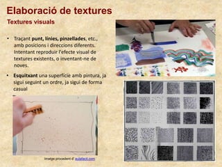 Elaboració de textures
Textures visuals
• Esquitxant una superfície amb pintura, ja
sigui seguint un ordre, ja sigui de forma
casual
• Traçant punt, línies, pinzellades, etc.,
amb posicions i direccions diferents.
Intentant reproduir l'efecte visual de
textures existents, o inventant-ne de
noves.
Imatge procedent d’ aulafacil.com
 