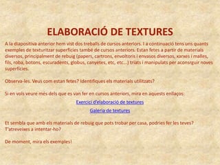 ELABORACIÓ DE TEXTURES
A la diapositiva anterior hem vist dos treballs de cursos anteriors. I a continuació tens uns quants
exemples de texturitzar superfícies també de cursos anteriors. Estan fetes a partir de materials
diversos, principalment de rebuig (papers, cartrons, envoltoris i envasos diversos, xarxes i malles,
fils, roba, botons, escuradents, globus, canyetes, etc, etc...) triats i manipulats per aconsrguir noves
superfícies.
Observa-les. Veus com estan fetes? Identifiques els materials utilitzats?
Si en vols veure més dels que es van fer en cursos anteriors, mira en aquests enllaços:
Exercici d’elaboració de textures
Galeria de textures
Et sembla que amb els materials de rebuig que pots trobar per casa, podries fer les teves?
T’atreveixes a intentar-ho?
De moment, mira els exemples!
 