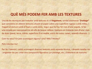 QUÈ MÉS PODEM FER AMB LES TEXTURES
Una de les tècniques per treballar amb textures és el fregament, també anomenat “frottage”
que consisteix en obtenir textures situant el paper sobre una superfície rugosa o amb relleu, i
fregant al damunt amb el llapis o amb ceres. Segur que ho has fet més d’una vegada. Si fas
una mirada per casa posant-te els ulls de buscar relleus i textures en trobaràs més d’una i més
de dues (paret, terra, vidres, superfície d’un moble, estris de cuina, caixes, aparells diversos…).
Com ho veus? En pots aconseguir alguna? Una? Més? Moltes?
Pots intentar-ho!
Per fer l'exercici, caldrà aconseguir diverses textures amb aquesta tècnica, i després retallar-les
i enganxar-les per crear una composició figurativa (un paisatge, etc.) Elaboració de textures
 
