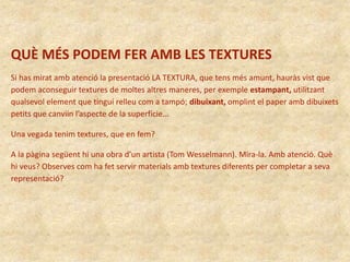 QUÈ MÉS PODEM FER AMB LES TEXTURES
Si has mirat amb atenció la presentació LA TEXTURA, que tens més amunt, hauràs vist que
podem aconseguir textures de moltes altres maneres, per exemple estampant, utilitzant
qualsevol element que tingui relleu com a tampó; dibuixant, omplint el paper amb dibuixets
petits que canviin l’aspecte de la superfície…
Una vegada tenim textures, que en fem?
A la pàgina següent hi una obra d’un artista (Tom Wesselmann). Mira-la. Amb atenció. Què
hi veus? Observes com ha fet servir materials amb textures diferents per completar a seva
representació?
 