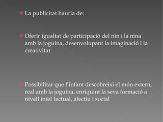 La publicitat hauria de: Oferir igualtat de participació del nin i la nina amb la joguina, desenvolupant la imaginació i la creativitat Possibilitar que l’infant descobreixi el món extern, real amb la joguina, enriquint la seva formació a nivell intel·lectual, afectiu i social 