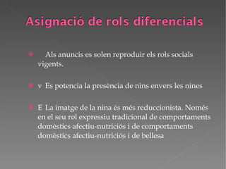   Als anuncis es solen reproduir els rols socials vigents.   Es potencia la presència de nins envers les nines   La imatge de la nina és més reduccionista. Només en el seu rol expressiu tradicional de comportaments domèstics afectiu-nutriciós i de comportaments domèstics afectiu-nutriciós i de bellesa 