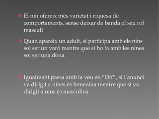 El nin ofereix més varietat i riquesa de comportaments, sense deixar de banda el seu rol masculí Quan apareix un adult, si participa amb els nins sol ser un varó mentre que si ho fa amb les nines sol ser una dona. Igualment passa amb la veu en “Off”, si l’anunci va dirigit a nines és femenina mentre que si va dirigit a nins és masculina 