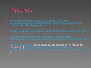 Informe sobre la publicidad de juguetes. Asociaci ón de usuarios de la comunicación. [http:// www.ucm.es / info / multidoc / prof / fvalle / juguete.doc ] Juegos, juguetes y educación. Monográfico educaweb.com [http://www.educaweb.com/esp/servicios/monografico/jyjeducativos/jyjeducativos.htm] Los juguetes, el machismo, el sexismo y la publicidad   [http://ibasque.com/los-juguetes-el-machismo-el-sexismo-y-la-publicidad/] Género y Economía  Desigualdades de género en el mercado de trabajo[ http:// generoyeconomia.wordpress.com /2009/04/12/el-66-de-la-publicidad-de-juguetes-contienen-un-tratamiento-sexista/ ] 
