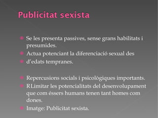 Se les presenta passives, sense grans habilitats i presumides. Actua potenciant la diferenciació sexual des d’edats tempranes. Repercusions socials i psicològiques importants.  Limitar les potencialitats del desenvolupament que com éssers humans tenen tant homes com dones. Imatge: Publicitat sexista. 