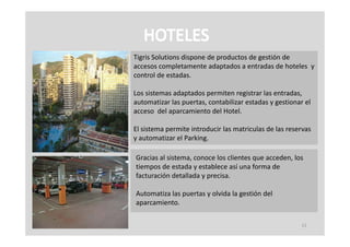 Tigris Solutions dispone de productos de gestión de 
accesos completamente adaptados a entradas de hoteles  y 
accesos completamente adaptados a entradas de hoteles y
control de estadas.

Los sistemas adaptados permiten registrar las entradas, 
automatizar las puertas, contabilizar estadas y gestionar el 
acceso  del aparcamiento del Hotel.

El sistema permite introducir las matriculas de las reservas 
y automatizar el Parking.

Gracias al sistema, conoce los clientes que acceden, los 
tiempos de estada y establece así una forma de 
facturación detallada y precisa.

Automatiza las puertas y olvida la gestión del 
aparcamiento.

                                                         11
 