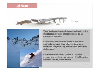 Tigris Solutions dispone de los productos de control 
de accesos adaptadas a las condiciones de un 
entorno de montaña.

Estas variaciones en los sistemas de lectura de 
matriculas incluyen desarrollos de sistemas de 
   ti l i l         d        ll d i t        d
control de temperatura y adaptaciones a entornos 
de humedad

Con estas variaciones es posible el control de 
accesos aparcamientos de hoteles y Hotel Resort en 
entornos con frío, lluvia o nieve.
entornos con frío lluvia o nieve

                                                  12
 
