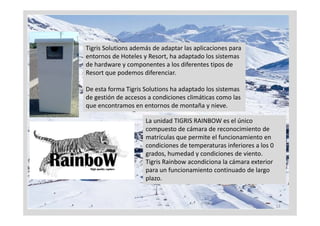 Tigris Solutions además de adaptar las aplicaciones para 
entornos de Hoteles y Resort, ha adaptado los sistemas 
de hardware y componentes a los diferentes tipos de 
Resort que podemos diferenciar.

De esta forma Tigris Solutions h d t d l
D    t f      Ti i S l ti      ha adaptado los sistemas 
                                                it
de gestión de accesos a condiciones climáticas como las 
que encontramos en entornos de montaña y nieve.

                     La unidad TIGRIS RAINBOW es el único 
                     compuesto de cámara de reconocimiento de 
                     matrículas que permite el funcionamiento en 
                     matrículas que permite el funcionamiento en
                     condiciones de temperaturas inferiores a los 0 
                     grados, humedad y condiciones de viento.
                     Tigris Rainbow acondiciona la cámara exterior 
                       g
                     para un funcionamiento continuado de largo 
                     plazo.


                                                                       13
 