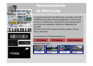 Los sistemas de Lectura de Matriculas, conocidos como LPR 
                                       ,
o ANPR han sido desarrollados adaptándose a todo tipo de 
entornos e instalaciones, haciendo de este producto como 
uno de los mas adaptables, abiertos e integrables del 
mercado.
Permite la lectura de caracteres Latinos, Árabes, Chinos, 
Rusos, Japoneses.

Los Productos de LPR desarrollados son


Sistemas Aptos para:




                                                       15
 