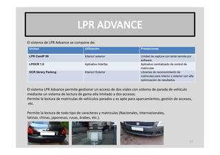 El sistema de LPR Advance se compone de:
El sistema de LPR Advance se compone de:
 Unidad                             Utilización                         Prestaciones

 LPR CamIP 09                       Interior/ exterior                  Unidad de captura con lente remota por
                                                                        software.
                                                                        software
 LPOCR 1.5                          Aplicativo Interfaz                 Aplicativo centralizado de control de
                                                                        matriculas
 OCR library Parking                Interior/ Exterior                  Librerías de reconocimiento de
                                                                        matriculas para interior o exterior con alta
                                                                                    p
                                                                        optimización de resultados


El sistema LPR Advance permite gestionar un acceso de dos viales con sistema de parada de vehículo
mediante un sistema de lectura de gama alta limitado a dos accesos.
mediante un sistema de lectura de gama alta limitado a dos accesos.
Permite la lectura de matriculas de vehículos parados y es apto para aparcamientos, gestión de accesos,
etc.

Permite la lectura de todo tipo de caracteres y matriculas (Nacionales, Internacionales,
Permite la lectura de todo tipo de caracteres y matriculas (Nacionales Internacionales
latinas, chinas, japonesas, rusas, árabes, etc.).




                                                                                                                17
 