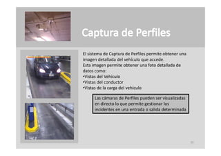El sistema de Captura de Perfiles permite obtener una 
imagen detallada del vehículo que accede.
imagen detallada del vehículo que accede
Esta imagen permite obtener una foto detallada de 
datos como:
 Vistas del Vehículo
•Vistas del Vehículo
•Vistas del conductor
•Vistas de la carga del vehículo

      Las cámaras de Perfiles pueden ser visualizadas 
      en directo lo que permite gestionar los 
      incidentes en una entrada o salida determinada




                                                         20
 
