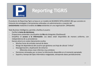 El producto de Reporting Tigris se basa en un modelo de BUSINESS INTELLIGENCE (BI) que consiste en:
Conjunto de estrategias y herramientas enfocadas a la administración y creación del
conocimiento mediante el análisis de datos existentes en una organización. (Wikipedia)

Todo Business Intelligence, permite y facilita al usuario:
   Facilita la toma de decisiones
   Proporciona contenido a los Cuadros de Mando Integrales (Dashboard)
   Simplifica el acceso a la información. Los datos están disponibles de manera uniforme, con
    independencia de su procedencia
   Genera ahorro en costes típicamente ocultos
         Muchas horas de entrada manual de datos
         Riesgo de dependencia del usuario que gestiona una hoja de cálculo “crítica”
         Desorganización y duplicación de esfuerzo
             Diferentes áreas crean informes muy similares
         Decisiones retrasadas por no tener la información disponible en el momento apropiado
         Soporte y tiempo del Dpto Informático malgastado, extrayendo datos periódicamente.



                                                                                                 24
 
