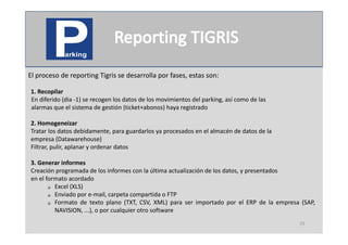 El proceso de reporting Tigris se desarrolla por fases, estas son:

1. Recopilar
        p
En diferido (dia ‐1) se recogen los datos de los movimientos del parking, así como de las
alarmas que el sistema de gestión (ticket+abonos) haya registrado

2.
2 Homogeneizar
Tratar los datos debidamente, para guardarlos ya procesados en el almacén de datos de la
empresa (Datawarehouse)
Filtrar, pulir, aplanar y ordenar datos

3. Generar informes
Creación programada de los informes con la última actualización de los datos, y presentados
en el formato acordado
        Excel (XLS)

        Enviado por e‐mail, carpeta compartida o FTP

        Formato de texto plano (TXT, CSV, XML) para ser importado por el ERP de la empresa (SAP,

         NAVISION, ...), o por cualquier otro software
                                                                                            25
 