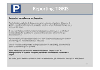 Requisitos para elaborar un Reporting
  q        p                  p     g

Para la fase de recopilación de datos, es necesario reunirse con el fabricante del sistema de
gestión, y coordinarse técnicamente para poder acceder a su base de datos en tiempo real, y
en modo sólo lectura
en modo sólo lectura

El proveedor ha de suministrar un diccionario de datos de su sistema, o en su defecto, el
técnico debe detallar las tablas y los campos donde se almacena la información que
deberemos extraer
deberemos extraer

Actualmente los proveedores se muestran cada vez más abiertos a colaborar, pero podemos
encontrar algunas mentalidades todavía anticuadas

Una vez conocidos e interpretados los orígenes de datos de cada parking, procederemos a
definir la información que se guardará

Con la información que deseamos debidamente definida, empieza la fase de
Con la información que deseamos debidamente definida empieza la fase de
homogeneización de los datos, para poder presentarlos uniformemente sin importar su
Origen

Por último, queda definir el  formato de salida de la información y la periodicidad con la que se debe generar
Por último queda definir el “formato de salida” de la información, y la periodicidad con la que se debe generar


                                                                                                                  26
 
