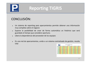 CONCLUSIÓN:
        Ó
   Un sistema de reporting para aparcamientos permite obtener una información
    muy completa sobre el negocio
   Supone la posibilidad de crear de forma automática un histórico que será
    guardado el tiempo que considere oportuno.
   Libera la dependencia del proveedor de los equipos

   En una red de aparcamientos, unido a un sistema centralizado de gestión, resulta
    vital




                                                                                  27
 