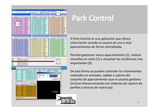 El Park Control es una aplicación que ofrece 
información variada al usuario de uno o más 
información variada al usuario de uno o más
aparcamientos de forma centralizada.

Permite gestionar varios aparcamientos ( ), reali ar
Permite gestionar varios aparcamientos (2), realizar 
consultas en estos (1) y visualizar las incidencias mas 
importantes (3).

De esta forma se pueden controlar los movimientos 
realizados en entradas, salidas y cajeros del 
conjunto de aparcamientos que el usuario gestiona 
(incluso interaccionando con sistemas de captura de 
perfiles o lectura de matricula)



                                                  28
 