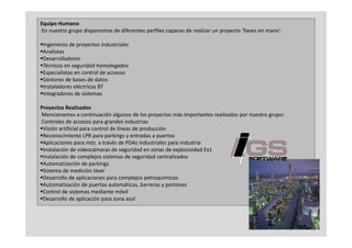 Equipo Humano
En nuestro grupo disponemos de diferentes perfiles capaces de realizar un proyecto ‘llaves en mano’:

Ingenieros de proyectos industriales
Analistas
Desarrolladores
Técnicos en seguridad homologados
                g               g
Especialistas en control de accesos
Gestores de bases de datos
Instaladores eléctricos BT
Integradores de sistemas
     g

Proyectos Realizados
Mencionamos a continuación algunos de los proyectos más importantes realizados por nuestro grupo:
Controles de accesos para grandes industrias
                         p   g
Visión artificial para control de líneas de producción
Reconocimiento LPR para parkings y entradas a puertos
Aplicaciones para mto. a través de PDAs industriales para industria
Instalación de videocámaras de seguridad en zonas de explosividad Ex1
                                      g                   p
Instalación de complejos sistemas de seguridad centralizados
Automatización de parkings
Sistema de medición láser
Desarrollo de aplicaciones para complejos petroquímicos
                   p          p         p j p      q
Automatización de puertas automáticas, barreras y portones
Control de sistemas mediante móvil
Desarrollo de aplicación para zona azul



                                                                                                       3
 