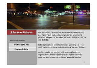 Las Soluciones Urbanas son aquellas que desarrolladas 
                          por Tigris y aún pudiéndose englobar en un entorno 
                          próximo a la gestión de accesos o aparcamientos, son de 
Selecciona el producto:   uso distinto.

                          Estas aplicaciones son el sistema de gestión para zona 
                          azul, y el sistema informativo mediante paneles de Leds.

                          Ambos productos pueden utilizarse en el entorno 
                          organizativo urbano y permiten una optimización de 
                          recursos a empresas de gestión o a ayuntamientos.
                          recursos a empresas de gestión o a ayuntamientos

                                                                                31
 