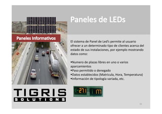 El sistema de Panel de Led’s permite al usuario 
ofrecer a un determinado tipo de clientes acerca del 
estado de sus instalaciones, por ejemplo mostrando 
datos como:

Numero de plazas libres en uno o varios 
aparcamientos
Paso permitido o denegado
Paso permitido o dene ado
Datos establecidos (Matricula, Hora, Temperatura)
Información de tipología variada, etc.




                                                 33
 