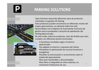 Tigris Solutions
Tigris Solutions desarrolla diferentes tipos de productos
                                             de productos
orientados a la gestión de Parking.
Estos productos pueden encontrarse en diferentes niveles del 
p p p
propio aparcamiento, no obstante todos han sido
                       ,
desarrollados con el objetivo de Automatizar funciones de 
gestión para la propiedad o conjunto de explotación del 
Parking determinado.
De este modo, todos los productos, sean del ámbito que sean, 
cumplen con diferentes puntos funcionales: 
      Garantizan resultados según el entorno 
                                 g
     determinado
     Se adaptan al entorno y requisitos del cliente.
     Posibilitan la optimización de recursos humanos y 
     energeticos.
     Facilitan la comunicación y conocimiento sobre el 
     estado del aparcamiento.
     Son auto mantenibles y documentados
     Son libres e integrables en otros sistemas, no 
                                                          36
     continenen limitaciones de uso.
 