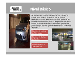 En el nivel
En el nivel básico distinguimos los productos básicos
                                los productos
para el aparcamiento, productos que se instalan y 
permiten al usuario realizar las funciones primarias de 
forma automática como; Control, Registro de entradas o 
forma automática como; Control, Registro de entradas o
niveles de automatización iniciales como apertura de 
puertas según lectura, apertura de barreras o control de 
abonados.
Sistemas de Lectura 
de Matrículas

Sistemas de Captura 
de Perfiles


Funcionamiento y 
Comunicación


                                                      38
 
