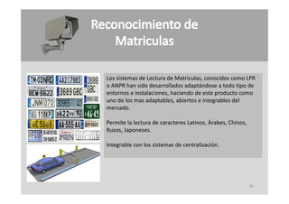 Los sistemas de Lectura de Matriculas, conocidos como LPR 
Los sistemas de Lectura de Matriculas conocidos como LPR
o ANPR han sido desarrollados adaptándose a todo tipo de 
entornos e instalaciones, haciendo de este producto como 
uno de los mas adaptables, abiertos e integrables del 
uno de los mas adaptables, abiertos e integrables del
mercado.

Permite la lectura de caracteres Latinos, Árabes, Chinos, 
                                        ,       ,       ,
Rusos, Japoneses.

Integrable con los sistemas de centralización.




                                                             39
 