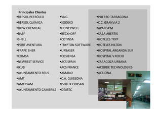 Principales Clientes
REPSOL PETRÓLEO         VNG                PUERTO TARRAGONA
REPSOL QUÍMICA          SODEXO             C.C. GRANVIA 2
DOW CHEMICAL            HONEYWELL          APARCA’M
BASF                    BECKHOFF           SABA ABERTIS
SHELL                   COTINSA            HOTELES TRYP
PORT AVENTURA
 PORT AVENTURA           TRYPTON SOFTWARE
                          TRYPTON            HOTELES HILTON
                                              HOTELES HILTON
FRAPE BHER              URBASER            HOSPITAL ARGANDA SUR
COMSA
 COMSA                   COSIENSA
                          COSIENSA           HOSPITAL V.ROCIO
                                              HOSPITAL
NEWREST SERVICE         ACS SPAIN          ZARAGOZA URBANA
IKUSI                   ACS FRANCE         ACORDE TECHNOLOGIES
AYUNTAMIENTO REUS       AMANO              ACCIONA
AMT                     C.A. GUISSONA
AMERSAM                 ISOLUX CORSAN
AYUNTAMIENTO CAMBRILS   DEATEC



                                                                     4
 