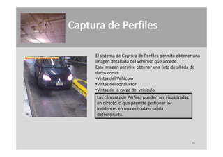 El sistema de Captura de Perfiles permite obtener una 
imagen detallada del vehículo que accede.
imagen detallada del vehículo que accede
Esta imagen permite obtener una foto detallada de 
datos como:
•Vistas del Vehículo
•Vistas del Vehículo
•Vistas del conductor
•Vistas de la carga del vehículo
Las cámaras de Perfiles pueden ser visualizadas 
L    á       d P fil       d         i li d
en directo lo que permite gestionar los 
incidentes en una entrada o salida 
determinada.
determinada




                                                   41
 