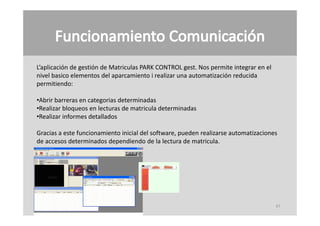 L’aplicación de gestión de Matriculas PARK CONTROL gest. Nos permite integrar en el 
nivel basico elementos del aparcamiento i realizar una automatización reducida
permitiendo:

•Abrir barreras en categorias determinadas
•Realizar bloqueos en lecturas de matricula determinadas
•Realizar informes detallados

Gracias a este funcionamiento inicial del software, pueden realizarse automatizaciones
de accesos determinados dependiendo de la lectura de matricula.




                                                                                       47
 