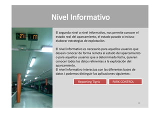 El segundo nivel o nivel informativo, nos permite conocer el 
estado real del aparcamiento, el estado pasado o incluso
elaborar estrategias de explotación.

El nivel informativo es necesario para aquellos usuarios que 
desean conocer de forma remota el estado del aparcamiento 
o para aquellos usuarios que a determinada fecha, quieren 
             ll        i        d t     i d f h        i
conocer todos los datos referentes a la explotación del 
aparcamiento.
El nivel informativo interactua con las diferentes bases de 
El nivel informativo interactua con las diferentes bases de
datos i podemos distinguir las aplicaciones siguientes:

                Reporting Tigris         PARK CONTROL
                                         PARK CONTROL




                                                           48
 