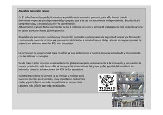 Aspectos  Generales  Grupo

En 11 años hemos ido perfeccionando y especializando a nuestro personal, para ello hemos creado 
                      p                  y p                    p       ,p
diferentes empresas que dependen del grupo pero que a la vez son totalmente independientes.  Esto facilita la 
competitividad, la especialización y la coordinación.
Actualmente el grupo factura alrededor de los 6 millones de euros y somos 85 trabajadores fijos  llegando a tener 
en casos puntuales hasta 130 en plantilla.
         p                        p

Respecto a la prevención, somos muy conscientes con todo lo relacionado a la seguridad laboral y la formación 
constante de nuestros técnicos ya que nuestra dedicación a la industria nos obliga a tener lo mayores niveles de 
p
prevención así como tener los RCs más completos.
                                          p


La formación es una prioridad para nosotros ya que así tenemos a nuestro personal actualizado y concienciado 
con las últimas tecnologías.
                       g

Desde hace 3 años tenemos un departamento global encargado exclusivamente a la innovación y la creación de 
nuevos productos, este desarrollo se hace gracias a inversiones del grupo y a las ayudas del ministerio de 
industria, como las subvenciones del 40% de los proyectos.
         ,                                      p y

Nuestra trayectoria es siempre la de innovar y mejorar para 
nuestros clientes pero también, muy importante, reducir los 
costes y por lo tanto ser más competitivos en un mercado 
       yp                         p
cada vez más difícil y con más necesidades.




                                                                                                                5
 