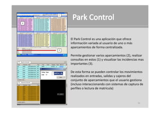 El Park Control es una aplicación que ofrece 
información variada al usuario de uno o más 
información variada al usuario de uno o más
aparcamientos de forma centralizada.

Permite gestionar varios aparcamientos ( ), reali ar
Permite gestionar varios aparcamientos (2), realizar 
consultas en estos (1) y visualizar las incidencias mas 
importantes (3).

De esta forma se pueden controlar los movimientos 
realizados en entradas, salidas y cajeros del 
conjunto de aparcamientos que el usuario gestiona 
(incluso interaccionando con sistemas de captura de 
perfiles o lectura de matricula)



                                                  51
 