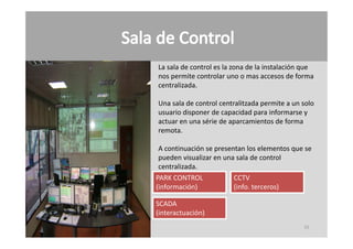 La sala de control es la zona de la instalación que 
La sala de control es la zona de la instalación que
nos permite controlar uno o mas accesos de forma 
centralizada.

Una sala de control centralitzada permite a un solo 
usuario disponer de capacidad para informarse y 
actuar en una série de aparcamientos de forma 
                        p
remota.

 A continuación se presentan los elementos que se 
 pueden visualizar en una sala de control 
 centralizada.
PARK CONTROL             CCTV
(información)            (info. terceros)

SCADA
(interactuación)
                                                55
 