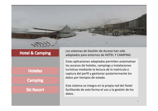 Los sistemas de Gestión de Acceso han sido 
adaptados para entornos de HOTEL Y CAMPING
adaptados para entornos de HOTEL Y CAMPING
Estas aplicaciones adaptadas permiten automatizar 
los accesos de hoteles, campings y instalaciones 
turísticas mediante la lectura de la matricula o 
captura del perfil y gestionar posteriormente los 
datos por tiempos de estada.

Este sistema se integra en la propia red del Hotel 
facilitando de esta forma el uso y la gestión de los 
datos.
datos

                                                        9
 